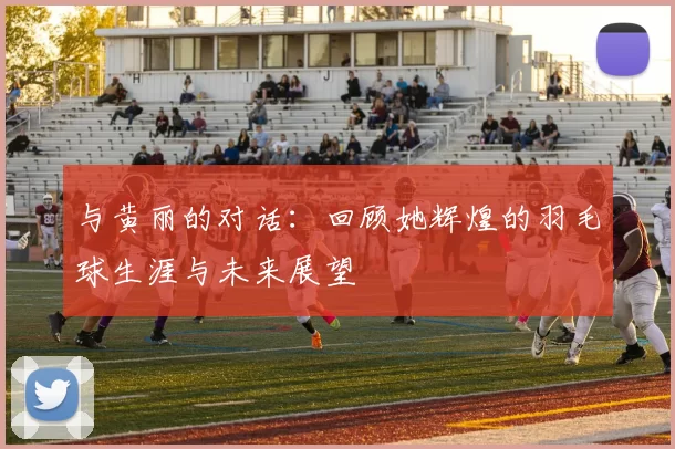 与黄丽的对话：回顾她辉煌的羽毛球生涯与未来展望