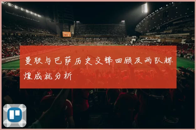曼联与巴萨历史交锋回顾及两队辉煌成就分析