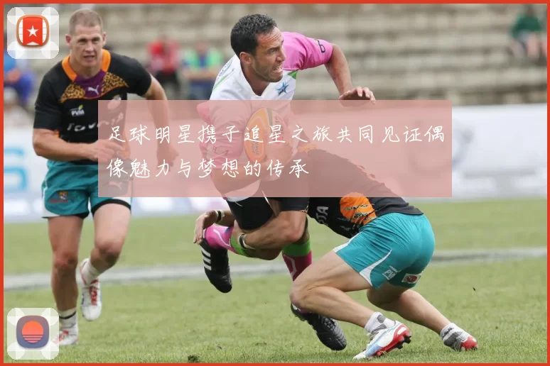 足球明星携子追星之旅共同见证偶像魅力与梦想的传承