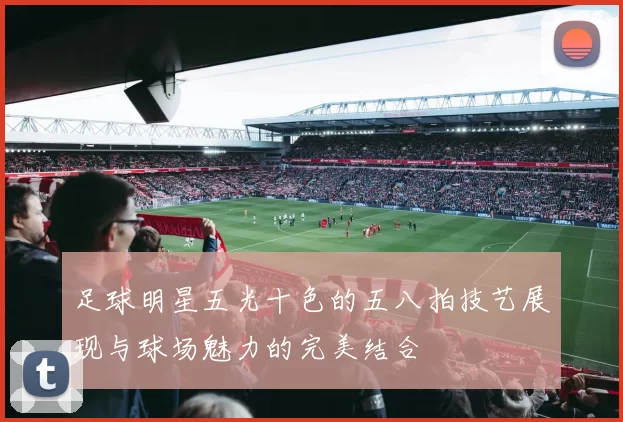 足球明星五光十色的五八拍技艺展现与球场魅力的完美结合