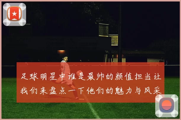 足球明星中谁是最帅的颜值担当让我们来盘点一下他们的魅力与风采