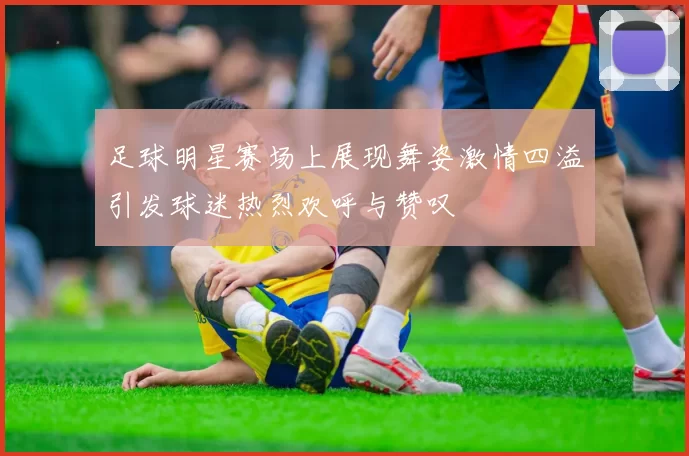 足球明星赛场上展现舞姿激情四溢引发球迷热烈欢呼与赞叹