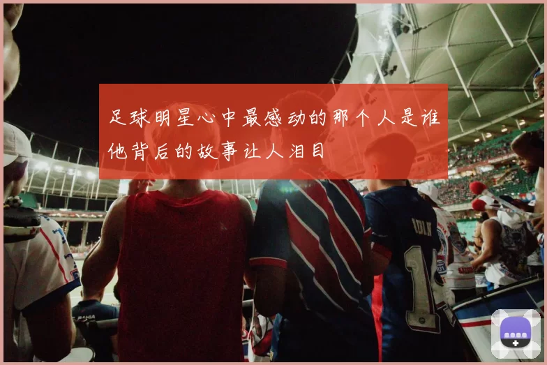 足球明星心中最感动的那个人是谁他背后的故事让人泪目