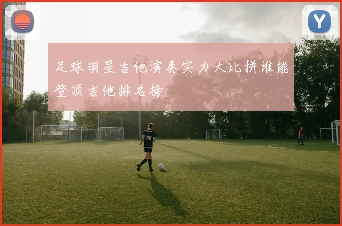 足球明星吉他演奏实力大比拼谁能登顶吉他排名榜