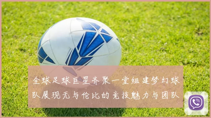 全球足球巨星齐聚一堂组建梦幻球队展现无与伦比的竞技魅力与团队精神