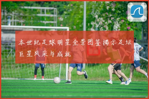 本世纪足球明星全景图鉴揭示足坛巨星风采与成就