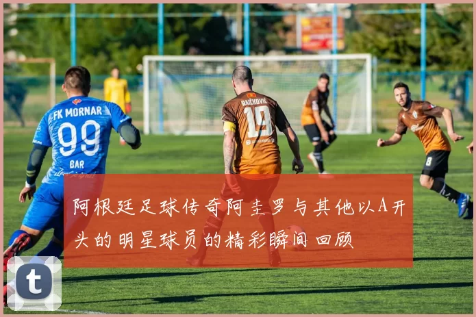 阿根廷足球传奇阿圭罗与其他以A开头的明星球员的精彩瞬间回顾