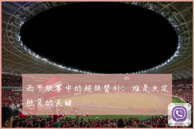 西甲联赛中的超级替补：谁是决定胜负的关键