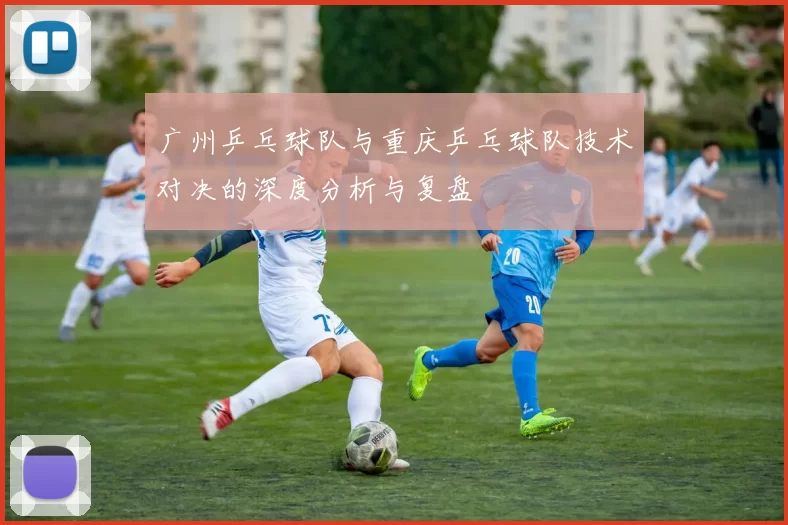 广州乒乓球队与重庆乒乓球队技术对决的深度分析与复盘