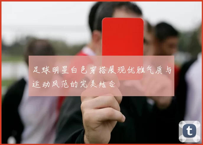 足球明星白色穿搭展现优雅气质与运动风范的完美结合