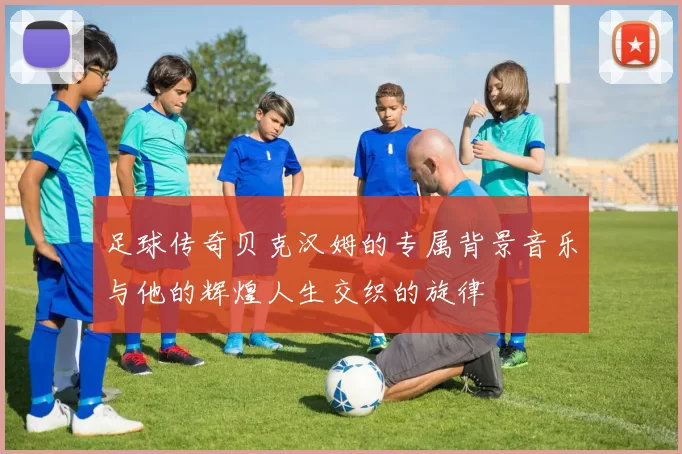 足球传奇贝克汉姆的专属背景音乐与他的辉煌人生交织的旋律