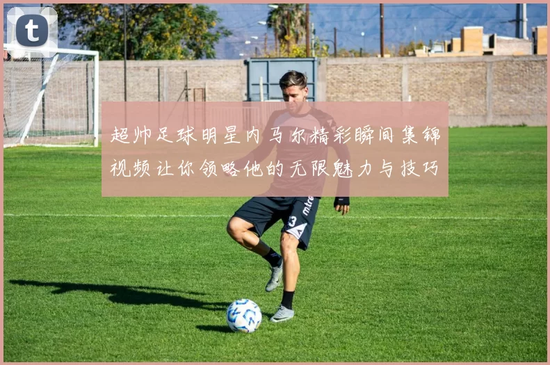 超帅足球明星内马尔精彩瞬间集锦视频让你领略他的无限魅力与技巧