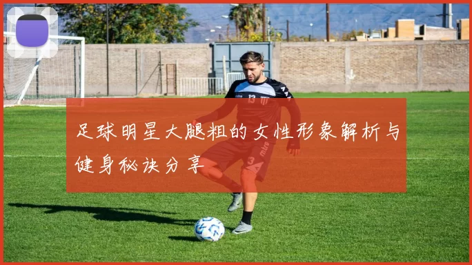 足球明星大腿粗的女性形象解析与健身秘诀分享