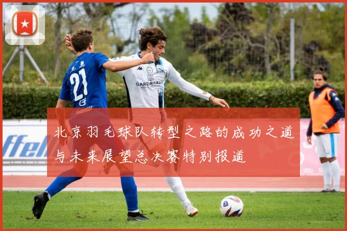 北京羽毛球队转型之路的成功之道与未来展望总决赛特别报道