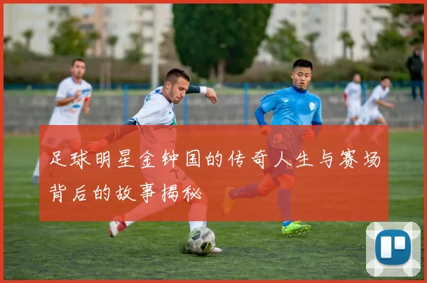 足球明星金钟国的传奇人生与赛场背后的故事揭秘