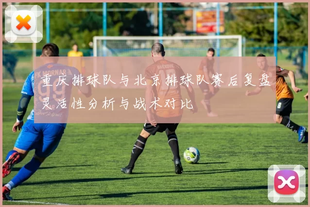 重庆排球队与北京排球队赛后复盘灵活性分析与战术对比