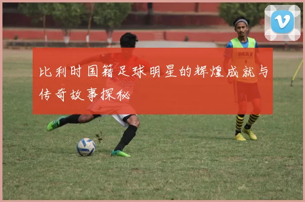 比利时国籍足球明星的辉煌成就与传奇故事探秘