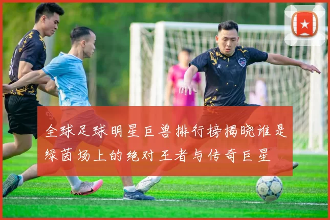 全球足球明星巨兽排行榜揭晓谁是绿茵场上的绝对王者与传奇巨星