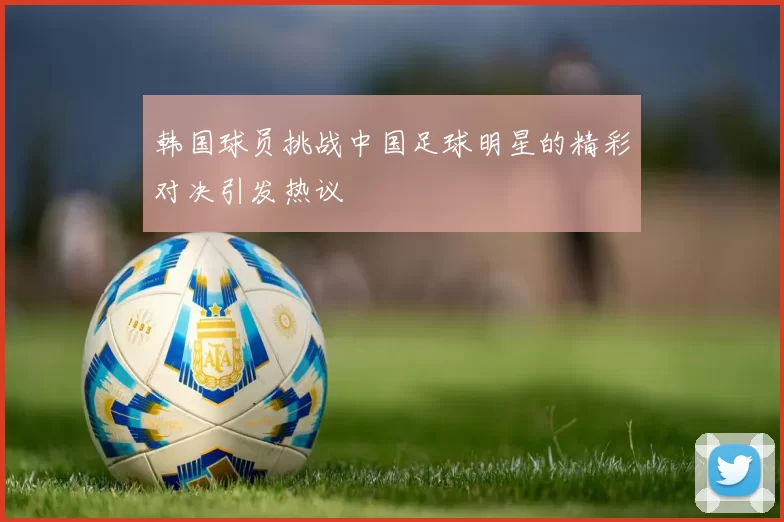 韩国球员挑战中国足球明星的精彩对决引发热议