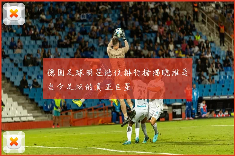 德国足球明星地位排行榜揭晓谁是当今足坛的真正巨星