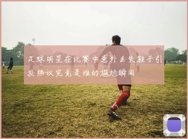 足球明星在比赛中意外丢失鞋子引发热议究竟是谁的尴尬瞬间