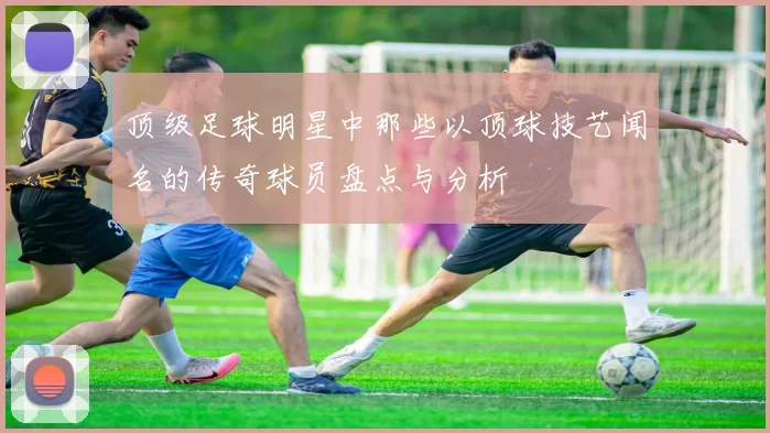 顶级足球明星中那些以顶球技艺闻名的传奇球员盘点与分析