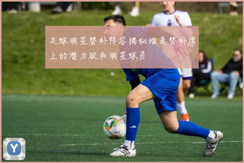足球明星替补阵容揭秘谁是替补席上的潜力股和明星球员