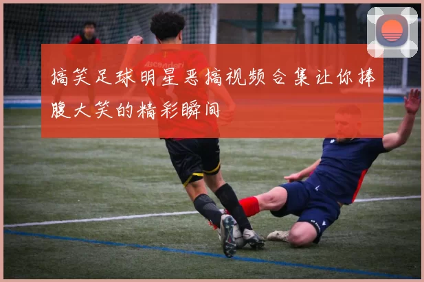 搞笑足球明星恶搞视频合集让你捧腹大笑的精彩瞬间