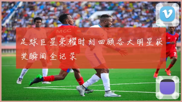 足球巨星荣耀时刻回顾各大明星获奖瞬间全记录