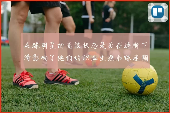 足球明星的竞技状态是否在逐渐下滑影响了他们的职业生涯和球迷期待