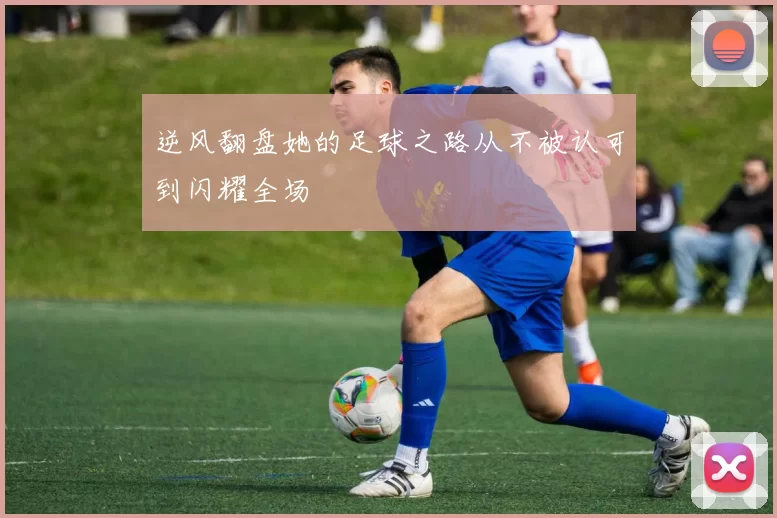 逆风翻盘她的足球之路从不被认可到闪耀全场