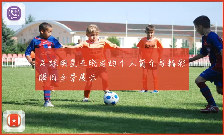 足球明星王晓龙的个人简介与精彩瞬间全景展示