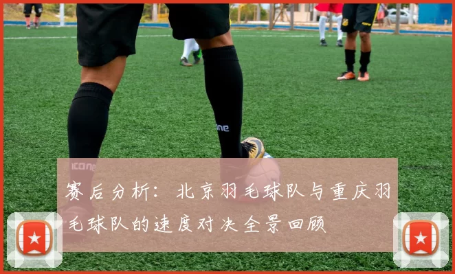 赛后分析：北京羽毛球队与重庆羽毛球队的速度对决全景回顾