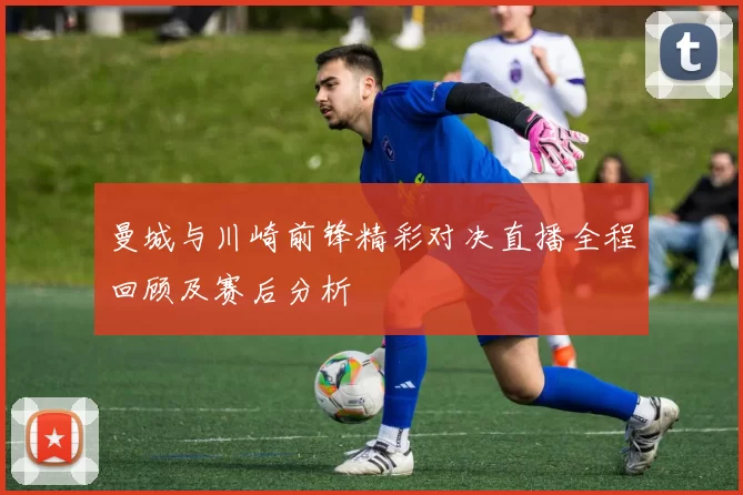 曼城与川崎前锋精彩对决直播全程回顾及赛后分析