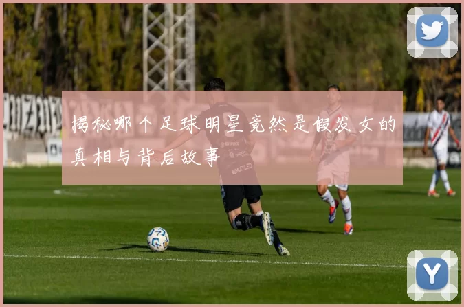揭秘哪个足球明星竟然是假发女的真相与背后故事