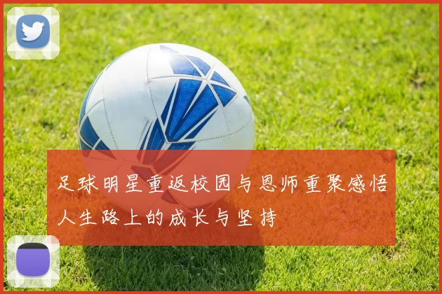足球明星重返校园与恩师重聚感悟人生路上的成长与坚持