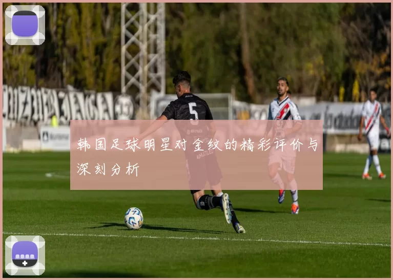 韩国足球明星对金纹的精彩评价与深刻分析